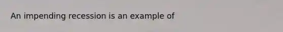 An impending recession is an example of