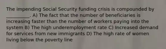 The impending Social Security funding crisis is compounded by __________. A) The fact that the number of beneficiaries is increasing faster than the number of workers paying into the system B) The high underemployment rate C) Increased demand for services from new immigrants D) The high rate of women living below the poverty line