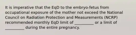 It is imperative that the EqD to the embryo-fetus from occupational exposure of the mother not exceed the National Council on Radiation Protection and Measurements (NCRP) recommended monthly EqD limit of __________ or a limit of __________ during the entire pregnancy.