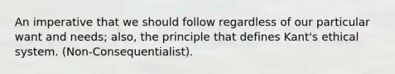 An imperative that we should follow regardless of our particular want and needs; also, the principle that defines Kant's ethical system. (Non-Consequentialist).