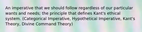 An imperative that we should follow regardless of our particular wants and needs; the principle that defines Kant's ethical system. (Categorical Imperative, Hypothetical Imperative, Kant's Theory, Divine Command Theory)