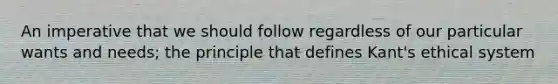 An imperative that we should follow regardless of our particular wants and needs; the principle that defines Kant's ethical system
