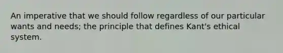 An imperative that we should follow regardless of our particular wants and needs; the principle that defines Kant's ethical system.