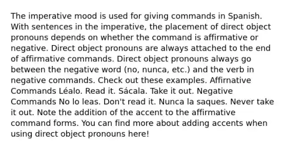 The imperative mood is used for giving commands in Spanish. With sentences in the imperative, the placement of direct object pronouns depends on whether the command is affirmative or negative. Direct object pronouns are always attached to the end of affirmative commands. Direct object pronouns always go between the negative word (no, nunca, etc.) and the verb in negative commands. Check out these examples. Affirnative Commands Léalo. Read it. Sácala. Take it out. Negative Commands No lo leas. Don't read it. Nunca la saques. Never take it out. Note the addition of the accent to the affirmative command forms. You can find more about adding accents when using direct object pronouns here!