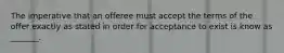 The imperative that an offeree must accept the terms of the offer exactly as stated in order for acceptance to exist is know as _______.