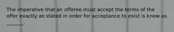 The imperative that an offeree must accept the terms of the offer exactly as stated in order for acceptance to exist is know as _______.