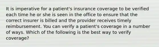 It is imperative for a patient's insurance coverage to be verified each time he or she is seen in the office to ensure that the correct insurer is billed and the provider receives timely reimbursement. You can verify a patient's coverage in a number of ways. Which of the following is the best way to verify coverage?