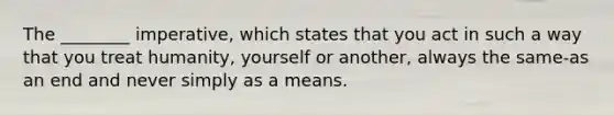 The ________ imperative, which states that you act in such a way that you treat humanity, yourself or another, always the same-as an end and never simply as a means.