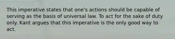 This imperative states that one's actions should be capable of serving as the basis of universal law. To act for the sake of duty only. Kant argues that this imperative is the only good way to act.