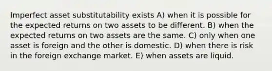 Imperfect asset substitutability exists A) when it is possible for the expected returns on two assets to be different. B) when the expected returns on two assets are the same. C) only when one asset is foreign and the other is domestic. D) when there is risk in the foreign exchange market. E) when assets are liquid.