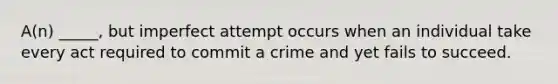 A(n) _____, but imperfect attempt occurs when an individual take every act required to commit a crime and yet fails to succeed.