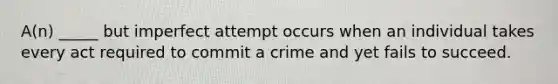 A(n) _____ but imperfect attempt occurs when an individual takes every act required to commit a crime and yet fails to succeed.