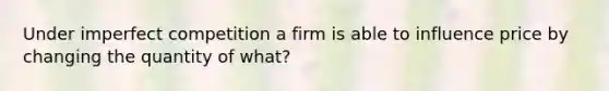 Under imperfect competition a firm is able to influence price by changing the quantity of what?