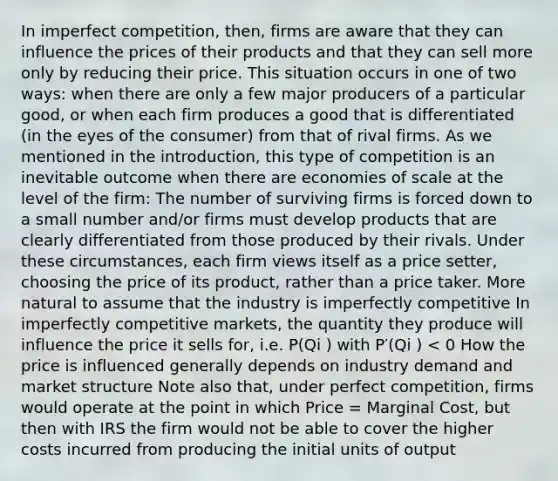 In imperfect competition, then, firms are aware that they can influence the prices of their products and that they can sell more only by reducing their price. This situation occurs in one of two ways: when there are only a few major producers of a particular good, or when each firm produces a good that is differentiated (in the eyes of the consumer) from that of rival firms. As we mentioned in the introduction, this type of competition is an inevitable outcome when there are economies of scale at the level of the firm: The number of surviving firms is forced down to a small number and/or firms must develop products that are clearly differentiated from those produced by their rivals. Under these circumstances, each firm views itself as a price setter, choosing the price of its product, rather than a price taker. More natural to assume that the industry is imperfectly competitive In imperfectly competitive markets, the quantity they produce will influence the price it sells for, i.e. P(Qi ) with P′(Qi ) < 0 How the price is influenced generally depends on industry demand and market structure Note also that, under perfect competition, firms would operate at the point in which Price = Marginal Cost, but then with IRS the firm would not be able to cover the higher costs incurred from producing the initial units of output