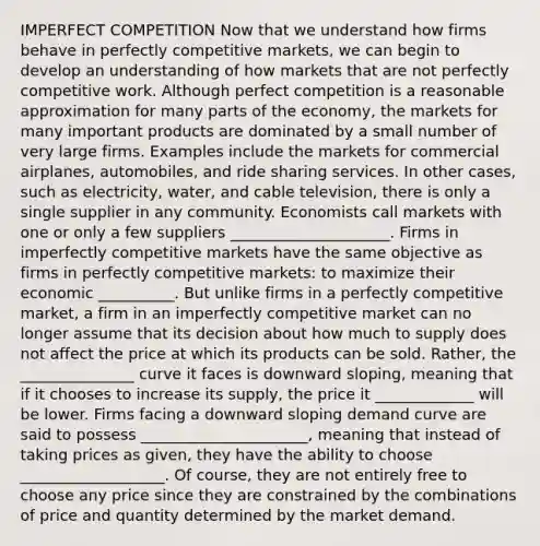 IMPERFECT COMPETITION Now that we understand how firms behave in perfectly competitive markets, we can begin to develop an understanding of how markets that are not perfectly competitive work. Although perfect competition is a reasonable approximation for many parts of the economy, the markets for many important products are dominated by a small number of very large firms. Examples include the markets for commercial airplanes, automobiles, and ride sharing services. In other cases, such as electricity, water, and cable television, there is only a single supplier in any community. Economists call markets with one or only a few suppliers _____________________. Firms in imperfectly competitive markets have the same objective as firms in perfectly competitive markets: to maximize their economic __________. But unlike firms in a perfectly competitive market, a firm in an imperfectly competitive market can no longer assume that its decision about how much to supply does not affect the price at which its products can be sold. Rather, the _______________ curve it faces is downward sloping, meaning that if it chooses to increase its supply, the price it _____________ will be lower. Firms facing a downward sloping demand curve are said to possess ______________________, meaning that instead of taking prices as given, they have the ability to choose ___________________. Of course, they are not entirely free to choose any price since they are constrained by the combinations of price and quantity determined by the market demand.