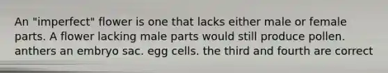 An "imperfect" flower is one that lacks either male or female parts. A flower lacking male parts would still produce pollen. anthers an embryo sac. egg cells. the third and fourth are correct