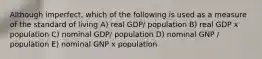 Although imperfect, which of the following is used as a measure of the standard of living A) real GDP/ population B) real GDP x population C) nominal GDP/ population D) nominal GNP / population E) nominal GNP x population