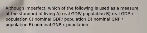 Although imperfect, which of the following is used as a measure of the standard of living A) real GDP/ population B) real GDP x population C) nominal GDP/ population D) nominal GNP / population E) nominal GNP x population