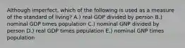 Although​ imperfect, which of the following is used as a measure of the standard of​ living? A.) real GDP divided by person B.) nominal GDP times population C.) nominal GNP divided by person D.) real GDP times population E.) nominal GNP times population