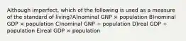 Although imperfect, which of the following is used as a measure of the standard of living?A)nominal GNP × population B)nominal GDP × population C)nominal GNP ÷ population D)real GDP ÷ population E)real GDP × population