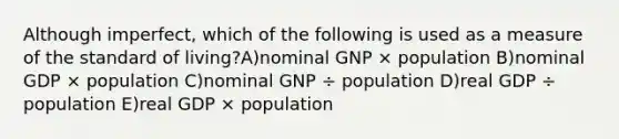 Although imperfect, which of the following is used as a measure of the standard of living?A)nominal GNP × population B)nominal GDP × population C)nominal GNP ÷ population D)real GDP ÷ population E)real GDP × population