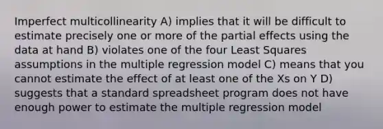 Imperfect multicollinearity A) implies that it will be difficult to estimate precisely one or more of the partial effects using the data at hand B) violates one of the four Least Squares assumptions in the multiple regression model C) means that you cannot estimate the effect of at least one of the Xs on Y D) suggests that a standard spreadsheet program does not have enough power to estimate the multiple regression model