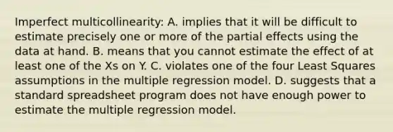 Imperfect​ multicollinearity: A. implies that it will be difficult to estimate precisely one or more of the partial effects using the data at hand. B. means that you cannot estimate the effect of at least one of the Xs on Y. C. violates one of the four Least Squares assumptions in the multiple regression model. D. suggests that a standard spreadsheet program does not have enough power to estimate the multiple regression model.