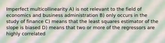 Imperfect multicollinearity A) is not relevant to the field of economics and business administration B) only occurs in the study of finance C) means that the least squares estimator of the slope is biased D) means that two or more of the regressors are highly correlated