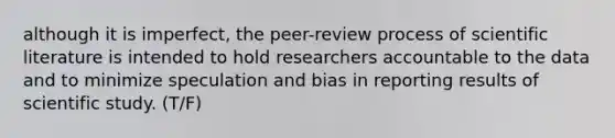 although it is imperfect, the peer-review process of scientific literature is intended to hold researchers accountable to the data and to minimize speculation and bias in reporting results of scientific study. (T/F)