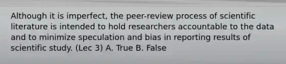 Although it is imperfect, the peer-review process of scientific literature is intended to hold researchers accountable to the data and to minimize speculation and bias in reporting results of scientific study. (Lec 3) A. True B. False