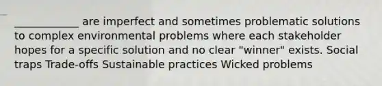 ____________ are imperfect and sometimes problematic solutions to complex environmental problems where each stakeholder hopes for a specific solution and no clear "winner" exists. Social traps Trade-offs Sustainable practices Wicked problems