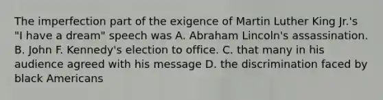 The imperfection part of the exigence of Martin Luther King Jr.'s "I have a dream" speech was A. Abraham Lincoln's assassination. B. John F. Kennedy's election to office. C. that many in his audience agreed with his message D. the discrimination faced by black Americans