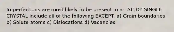 Imperfections are most likely to be present in an ALLOY SINGLE CRYSTAL include all of the following EXCEPT: a) Grain boundaries b) Solute atoms c) Dislocations d) Vacancies