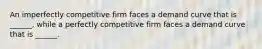 An imperfectly competitive firm faces a demand curve that is ______, while a perfectly competitive firm faces a demand curve that is ______.