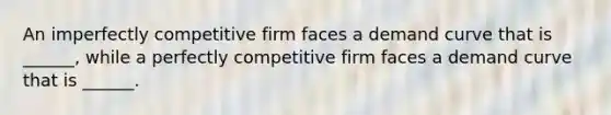 An imperfectly competitive firm faces a demand curve that is ______, while a perfectly competitive firm faces a demand curve that is ______.