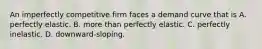 An imperfectly competitive firm faces a demand curve that is A. perfectly elastic. B. more than perfectly elastic. C. perfectly inelastic. D. downward-sloping.