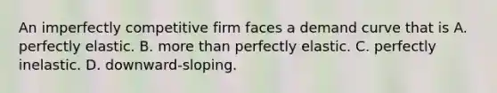 An imperfectly competitive firm faces a demand curve that is A. perfectly elastic. B. more than perfectly elastic. C. perfectly inelastic. D. downward-sloping.