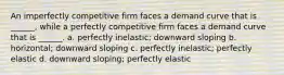 An imperfectly competitive firm faces a demand curve that is ______, while a perfectly competitive firm faces a demand curve that is ______. a. perfectly inelastic; downward sloping b. horizontal; downward sloping c. perfectly inelastic; perfectly elastic d. downward sloping; perfectly elastic