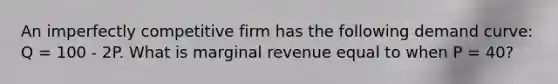 An imperfectly competitive firm has the following demand curve: Q = 100 - 2P. What is marginal revenue equal to when P = 40?