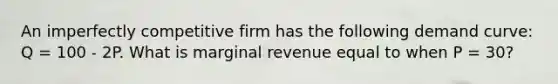 An imperfectly competitive firm has the following demand curve: Q = 100 - 2P. What is marginal revenue equal to when P = 30?