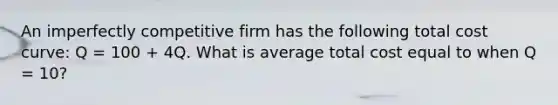 An imperfectly competitive firm has the following total cost curve: Q = 100 + 4Q. What is average total cost equal to when Q = 10?