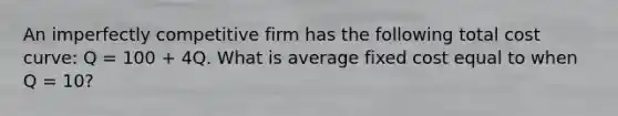 An imperfectly competitive firm has the following total cost curve: Q = 100 + 4Q. What is average fixed cost equal to when Q = 10?