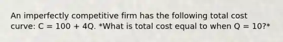 An imperfectly competitive firm has the following total cost curve: C = 100 + 4Q. *What is total cost equal to when Q = 10?*