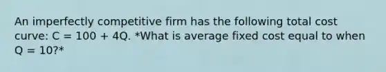 An imperfectly competitive firm has the following total cost curve: C = 100 + 4Q. *What is average fixed cost equal to when Q = 10?*