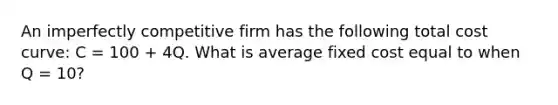 An imperfectly competitive firm has the following total cost curve: C = 100 + 4Q. What is average fixed cost equal to when Q = 10?