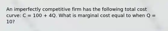 An imperfectly competitive firm has the following total cost curve: C = 100 + 4Q. What is marginal cost equal to when Q = 10?