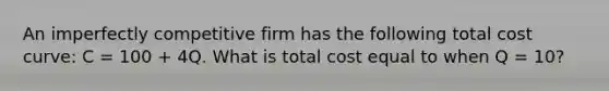 An imperfectly competitive firm has the following total cost curve: C = 100 + 4Q. What is total cost equal to when Q = 10?