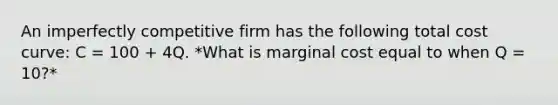 An imperfectly competitive firm has the following total cost curve: C = 100 + 4Q. *What is marginal cost equal to when Q = 10?*