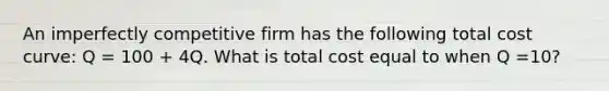 An imperfectly competitive firm has the following total cost curve: Q = 100 + 4Q. What is total cost equal to when Q =10?