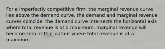 For a imperfectly competitive firm: the marginal revenue curve lies above the demand curve. the demand and marginal revenue curves coincide. the demand curve intersects the horizontal axis where total revenue is at a maximum. marginal revenue will become zero at that output where total revenue is at a maximum.